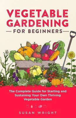 Vegetable Gardening For Beginners: The Complete Guide for Starting and Sustaining Your Own Thriving Vegetable Garden - Susan Wright - cover