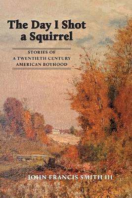 The Day I Shot a Squirrel: Stories of a Twentieth Century American Boyhood - John Francis Smith - cover