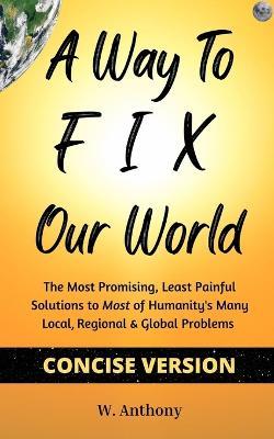 A Way to FIX Our World Concise Version: The Most Promising, Least Painful Solutions to Most of Humanity's Many Local, Regional & Global Problems - W Anthony - cover