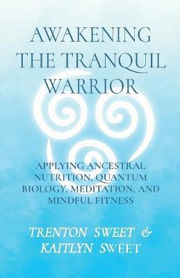 Awakening the Tranquil Warrior: Applying Ancestral Nutrition, Quantum Biology, Meditation, and Mindful Fitness - Sweet,Kaitlyn Sweet - cover