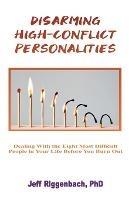 Disarming High-Conflict Personalities: Dealing with the Eight Most Difficult People in Your Life Before They Burn You Out