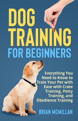 Dog Training for Beginners: Everything You Need to Know to Train Your Pet with Easy with Crate Training, Potty Training, and Obedience Training - Brian McMillan - cover