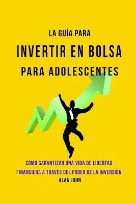 La Guia Moderna Para Invertir en la Bolsa de Valores para Adolescentes: Como Garantizar una Vida de Libertad Financiera a Traves Del Poder de la Inversion - Alan John - cover