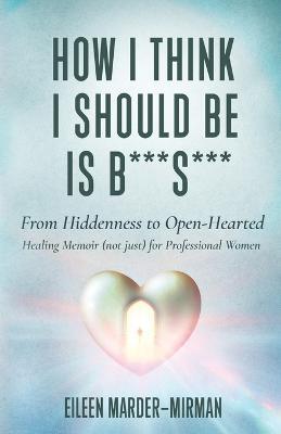 How I Think I Should Be is B***S***! From Hiddenness to Open-Hearted: A Healing Memoir (not just) For Professional Women - Eileen Marder-Mirman - cover