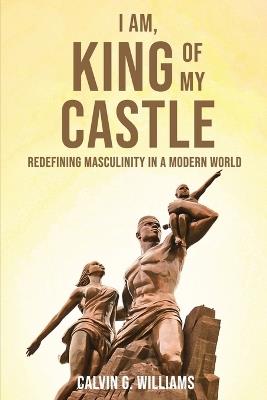 I Am, King Of My Castle: Redefining Masculinity in a Modern World - Calvin G Williams - cover