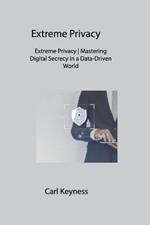 Extreme Privacy: Extreme Privacy Mastering Digital Secrecy in a Data-Driven World