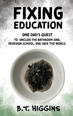 Fixing Education: One Dad's Quest to Unclog the Bathroom Sink, Redesign School, and Save the World - B T Higgins - cover
