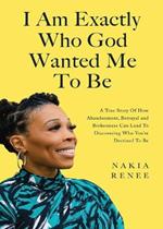 I Am Exactly Who God Wanted Me To Be: A True Story of How Abandonment, Betrayal and Brokenness Can Lead To Discovering Who You're Destined to Be