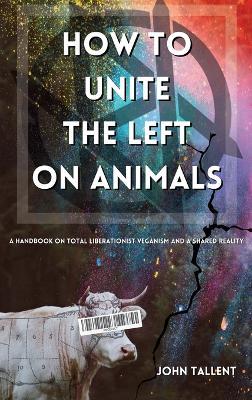 How to Unite the Left on Animals: A Handbook on Total Liberationist Veganism and a Shared Reality - John Tallent - cover