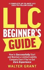 LLC Beginner's Guide: How to Successfully Start and Maintain a Limited Liability Company Even if You've Got Zero Experience (A Complete Up-to-Date & Easy-to-Follow Guide)