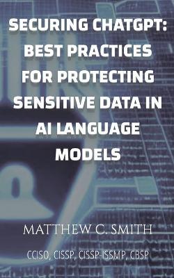 Securing ChatGPT: Best Practices for Protecting Sensitive Data in AI Language Models - Matthew C Smith - cover