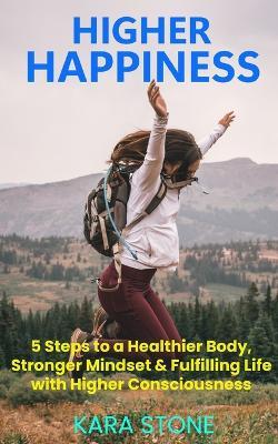 Higher Happiness: 5 Steps to a Healthier Body, Stronger Mindset & Fulfilling Life with Higher Consciousness - Kara Stone - cover