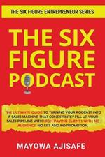 The Six Figure Podcast: The Ultimate Guide To Turning Your Podcast Into A Sales Machine That Consistently Fill Up Your Sales Pipeline With High Paying Clients With No Audience, No List, And No Promotion