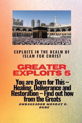 Greater Exploits 5 - Exploits in the Realm of Islam for Christ: You are Born for This - Healing, Deliverance and Restoration - Find out how from the Greats - Ambassador Monday O Ogbe - cover