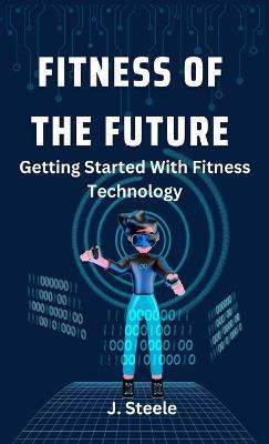 Fitness of the Future: Getting Started With Fitness Technology - J Steele - cover