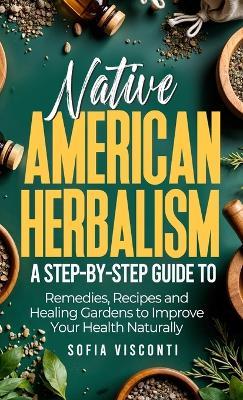 Native American Herbalism: A Step-by-Step Guide to Remedies, Recipes, and Healing Gardens to Improve Your Health Naturally - Sofia Visconti - cover