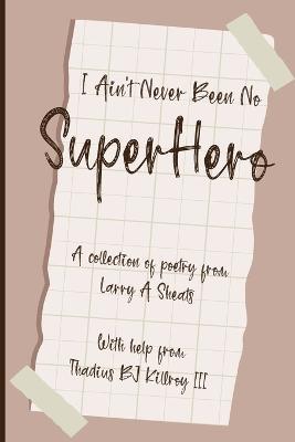 I Ain't Never Been No Super Hero: A Collection of Poetry from Larry a Sheats with Help from Thadius BJ Killroy III - Larry A Sheats - cover