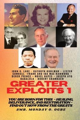 Greater Exploits - 1: You are Born for This - Healing, Deliverance and Restoration - Find out how from the Greats - John G Lake,Kathryn Kuhlman,Ambassador Monday O Ogbe - cover