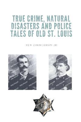 True Crime, Natural Disasters and Police Tales of Old St. Louis - Ken Zimmerman - cover