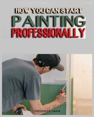 How you can Start Painting Professionally: A Comprehensive Guide to Professional Painting Techniques and Business Tips - Frederick Davis - cover