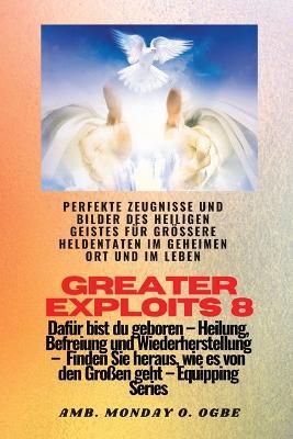 Greater Exploits - 8 - Perfekte Zeugnisse und Bilder des HEILIGEN GEISTES fur groessere Heldentaten: Perfekte Zeugnisse und Bilder des HEILIGEN GEISTES fur groessere Heldentaten im geheimen Ort und im Leben Dafur bist du geboren - Heilung, Befreiung und Wiederherstellung - Ausrustungsserie - Ambassador Monday O Ogbe,Nate Crandall - cover