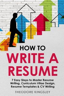 How to Write a Resume: 7 Easy Steps to Master Resume Writing, Curriculum Vitae Design, Resume Templates & CV Writing - Theodore Kingsley - cover