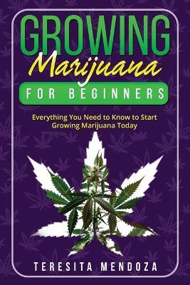 Growing Marijuana for Beginners: Everything You Need to Know to Start Growing Marijuana Today - Teresita Mendoza - cover