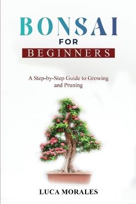 Bonsai for Beginners: A Step-by-Step Guide to Growing and Pruning - Luca Morales - cover