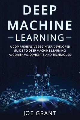 Deep Machine Learning: A Comprehensive Beginner Developer Guide to Deep Machine Learning Algorithms, Concepts and Techniques - Joe Grant - cover