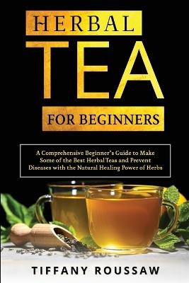 Herbal Tea for Beginners: A Comprehensive Beginner's Guide to Make Some of the Best Herbal Teas and Prevent Diseases with the Natural Healing Power of Herbs - Tiffany Roussaw - cover