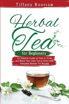 Herbal Tea for Beginners: An Essential Guide on How to Grow and Blend Your Own Tea at Home with Immunity Booster Tea Recipes - Tiffany Roussaw - cover