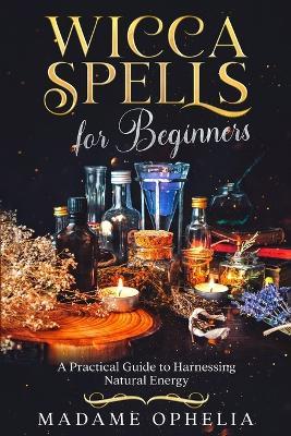 Wicca Spells for Beginners: A Practical Guide to Harnessing Natural Energy - Madame Ophelia - cover