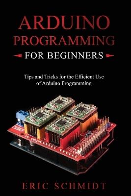 Arduino Programming for Beginners: Tips and Tricks for the Efficient Use of Arduino Programming - Eric Schmidt - cover