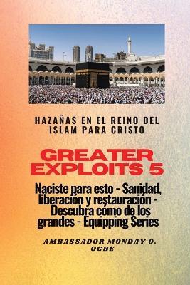 Greater Exploits - 5 - Hazanas en el Reino del Islam: Hazanas en el Reino del Islam para Cristo Naciste para esto: curacion, liberacion y restauracion: descubre como de los grandes - Ambassador Monday O Ogbe - cover
