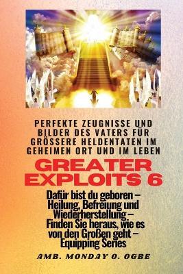 Greater Exploits - 6 - Perfekte Zeugnisse und Bilder des Vaters fur groessere Heldentaten: Perfekte Zeugnisse und Bilder des Vaters fur groessere Heldentaten im geheimen Ort und im Leben Dafur bist du geboren - Heilung, Befreiung und Wiederherstellung - Ausrustungsserie - Ambassador Monday O Ogbe,Nate Crandall - cover