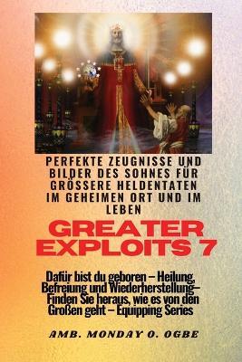 Greater Exploits - 7 - Perfekte Zeugnisse und Bilder des Sohnes fur groessere Heldentaten: Perfekte Zeugnisse und Bilder des Sohnes fur groessere Heldentaten im geheimen Ort und im Leben Dafur bist du geboren - Heilung, Befreiung und Wiederherstellung - Ausrustungsserie - Ambassador Monday O Ogbe,Nate Crandall - cover