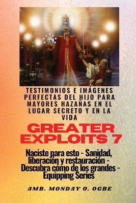 Greater Exploits - 7 - Testimonios e Imagenes Perfectas del Hijo para Mayores Hazanas: Testimonios e Imagenes Perfectas del Hijo para Mayores Hazanas en el Lugar Secreto y en la Vida Naciste para esto - Sanidad, Liberacion y Restauracion - Serie Equipando - Ambassador Monday O Ogbe,Nate Crandall - cover