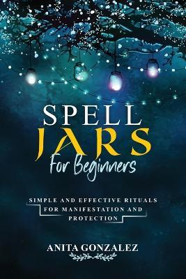 Spell Jars for Beginners: Simple and Effective Rituals for Manifestation and Protection - Anita Gonzalez - cover