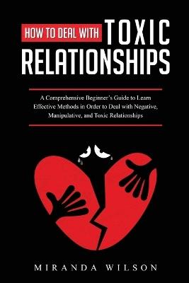 How to Deal with Toxic Relationships: A Comprehensive Beginner's Guide to Learn Effective Methods in Order to Deal with Negative, Manipulative, and Toxic Relationships - Miranda Wilson - cover