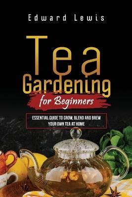 Tea Gardening for Beginners: Essential Guide to Grow, Blend and Brew Your Own Tea at Home - Edward Lewis - cover