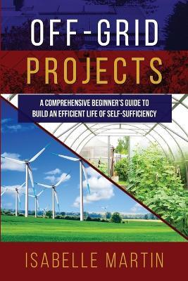 Off-Grid Projects: A Comprehensive Beginner's Guide to Build an Efficient Life of Self-Sufficiency - Isabelle Martin - cover
