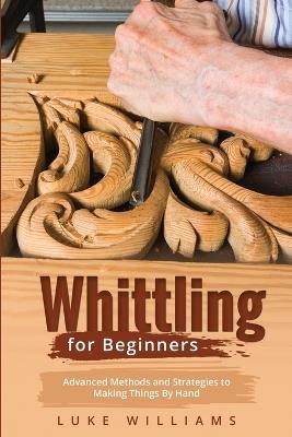 Whittling for Beginners: Advanced Methods and Strategies to Making Things By Hand - Luke Williams - cover