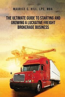 The Ultimate Guide to Starting and Growing a Lucrative Freight Broker Business - Maurice C Hill - cover
