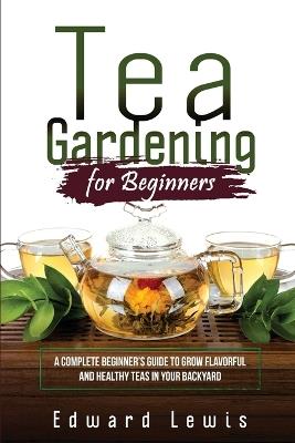 Tea Gardening for Beginners: A Complete Beginner's Guide to Grow Flavorful and Healthy Teas in Your Backyard - Edward Lewis - cover