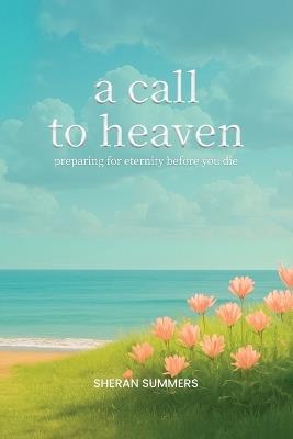 A Call to Heaven: Preparing for Eternity Before You Die - Sheran Summers - cover