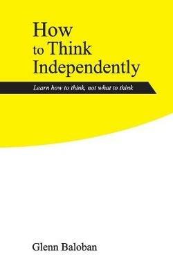 How to Think Independently: Learn how to think, not what to think - Glenn Baloban - cover