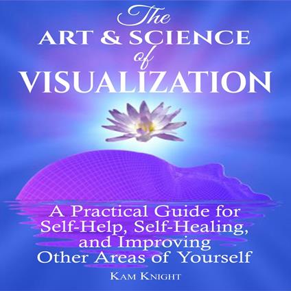 Art and Science of Visualization, The: A Practical Guide for Self-Help, Self-Healing, and Improving Other Areas of Yourself