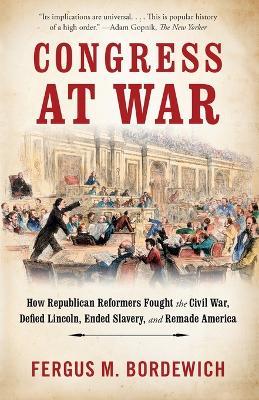 Congress at War: How Republican Reformers Fought the Civil War, Defied Lincoln, Ended Slavery, and Remade America - Fergus M. Bordewich - cover