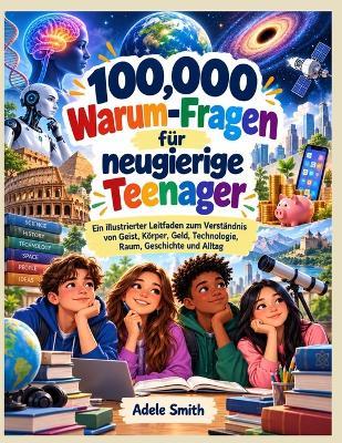 100,000 Warum-Fragen für neugierige Teenager: Ein illustrierter Leitfaden zum Verständnis von Geist, Körper, Geld, Technologie, Raum, Geschichte und Alltag - Adele Smith - cover