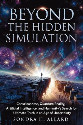 Beyond The Hidden Simulation: Consciousness, Quantum Reality, Artificial Intelligence, and Humanity's Search for Ultimate Truth in an Age of Uncertainty - Sondra H Allard - cover